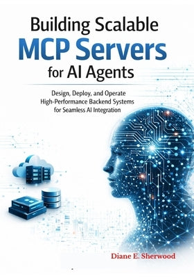 Building Scalable MCP Servers for AI Agents: Design, Deploy, and Manage High-Performance Backend Systems for Seamless AI Integration by Sherwood, Diane E.