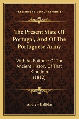 The Present State Of Portugal, And Of The Portuguese Army: With An Epitome Of The Ancient History Of That Kingdom (1812) by Halliday, Andrew
