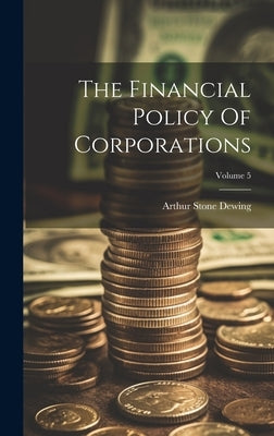 The Financial Policy Of Corporations; Volume 5 by Dewing, Arthur Stone