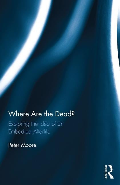 Where Are the Dead?: Exploring the Idea of an Embodied Afterlife by Moore, Peter