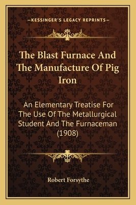 The Blast Furnace and the Manufacture of Pig Iron: An Elementary Treatise for the Use of the Metallurgical Student and the Furnaceman (1908) by Forsythe, Robert