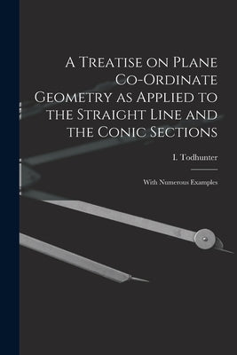A Treatise on Plane Co-ordinate Geometry as Applied to the Straight Line and the Conic Sections: With Numerous Examples by Todhunter, I. (Isaac) 1820-1884