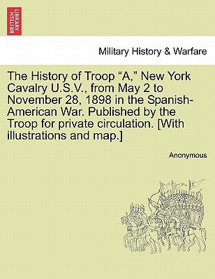 The History of Troop "A," New York Cavalry U.S.V., from May 2 to November 28, 1898 in the Spanish-American War. Published by the Troop for private cir by Anonymous