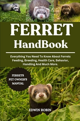 Ferret Handbook: Everything You Need To Know About Ferrets Feeding, Breeding, Health Care, Behavior, Handling And Much More. by Robin, Edwin