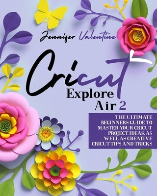 Cricut Explore Air 2: The Ultimate Beginners Guide to Master Your Cricut: Project Ideas, As Well As Creative Cricut Tips and Tricks by Valentine, Jennifer