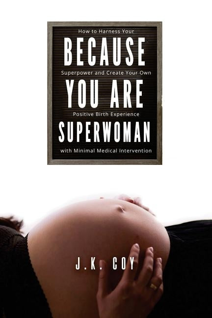 Because YOU Are Superwoman: How to harness your superpower to create a positive birth experience with minimal medical intervention by Coy, J. K.