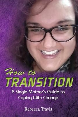 How to Transition: A Single Mother's Guide to Coping With Change by Travis, Rebecca