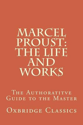 Marcel Proust: The Life and Works: The Authoratitve Guide to the Master by Classics, Oxbridge
