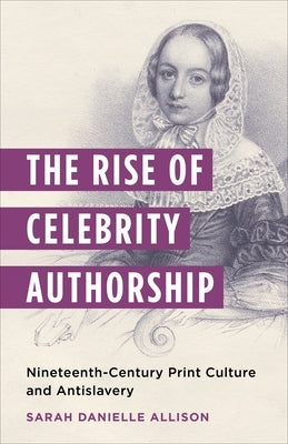 The Rise of Celebrity Authorship: Nineteenth-Century Print Culture and Antislavery by Allison, Sarah Danielle