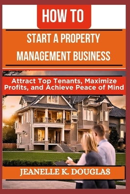 How to Start a Property Management Business: Attract Top Tenants, Maximize Profits, and Achieve Peace of Mind by Douglas, Jeanelle K.