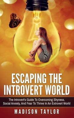 Escaping The Introvert World: The Introvert's Guide To Overcoming Shyness, Social Anxiety, And Fear To Thrive In An Extrovert World by Taylor, Madison