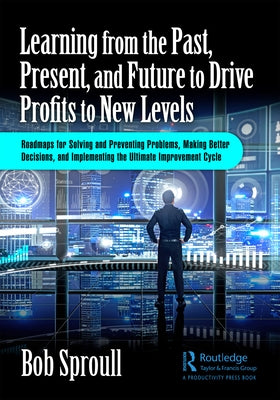 Learning from the Past, Present, and Future to Drive Profits to New Levels: Roadmaps for Solving and Preventing Problems, Making Better Decisions, and by Sproull, Bob
