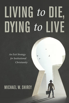 Living to Die, Dying to Live: An Exit Strategy for Institutional Christianity by Shirey, Michael W.