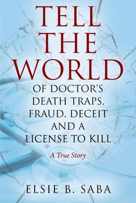 Tell the World of Doctor's Death Traps, Fraud, Deceit and a License to Kill: A True Story by Saba, Elsie B.