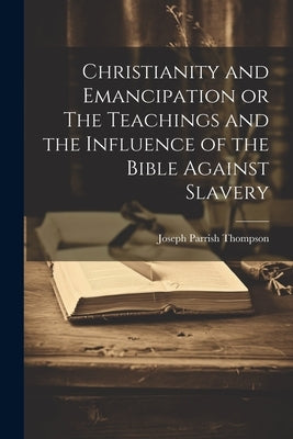 Christianity and Emancipation or The Teachings and the Influence of the Bible Against Slavery by Thompson, Joseph Parrish