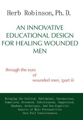 An Innovative Educational Design for Healing Wounded Men: Through the Eyes of Wounded Men, (Part II by Robinson, Herb Ph. D.