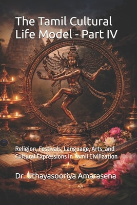 The Tamil Cultural Life Model - Part IV: Religion, Festivals, Language, Arts, and Cultural Expressions in Tamil Civilization by Amarasena, Uthayasooriya