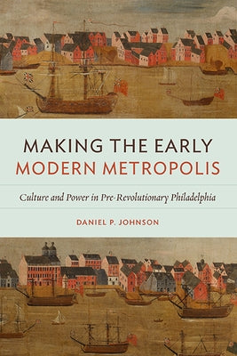 Making the Early Modern Metropolis: Culture and Power in Pre-Revolutionary Philadelphia by Johnson, Daniel P.