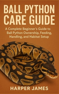 Ball Python Care Guide: A Complete Beginner's Guide to Ball Python Ownership, Feeding, Handling, and Habitat Setup by James, Harper