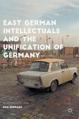 East German Intellectuals and the Unification of Germany: An Ethnographic View by Bednarz, Dan