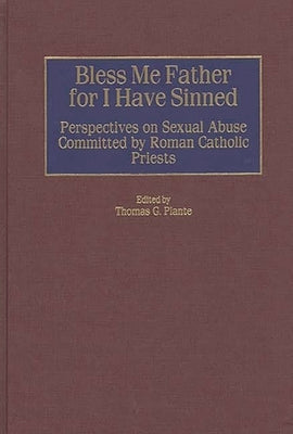 Bless Me Father for I Have Sinned: Perspectives on Sexual Abuse Committed by Roman Catholic Priests by Ph D., Thomas G. Plante