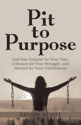Pit to Purpose: God Has Purpose for Your Pain, a Reason for Your Struggle, and Reward for Your Faithfulness by Scott, Krissy