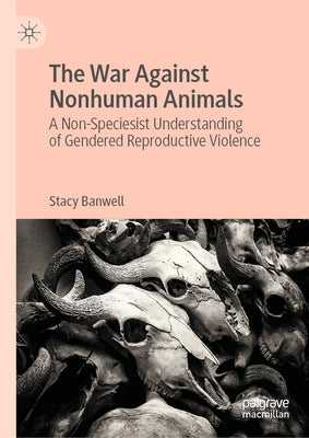 The War Against Nonhuman Animals: A Non-Speciesist Understanding of Gendered Reproductive Violence by Banwell, Stacy