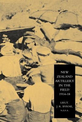 New Zealand Artillery in the Field: The History of the New Zealand Artillery, 1914-1918 by Lieutenant J. R. Byrne, N. Z. F. a.