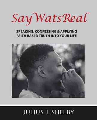 SayWatsReal: Speaking, confessing & applying Faith based Truth into your Life by Shelby, Julius J.