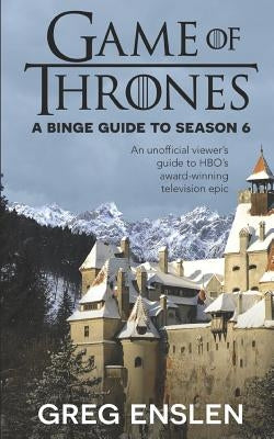 Game of Thrones: A Binge Guide to Season 6: An Unofficial Viewer's Guide to HBO's Award-Winning Television Epic by Enslen, Greg