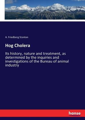 Hog Cholera: Its history, nature and treatment, as determined by the inquiries and investigations of the Bureau of animal industry by Stanton, A. Friedberg