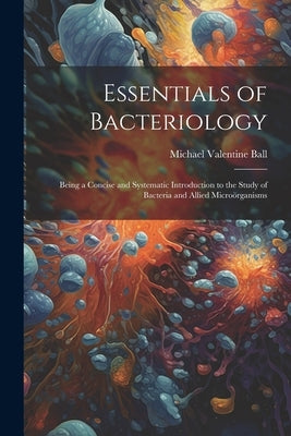 Essentials of Bacteriology: Being a Concise and Systematic Introduction to the Study of Bacteria and Allied Microörganisms by Ball, Michael Valentine