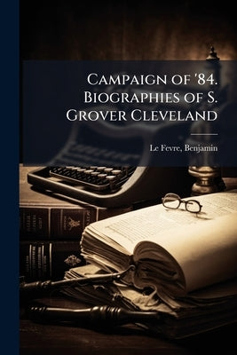 Campaign of '84. Biographies of S. Grover Cleveland by Le Fevre, Benjamin