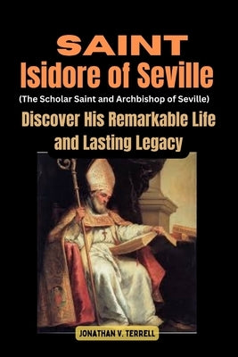 Saint Isidore of Seville (The Scholar Saint and Archbishop of Seville): Discover His Remarkable Life and Lasting Legacy by Terrell, Jonathan V.