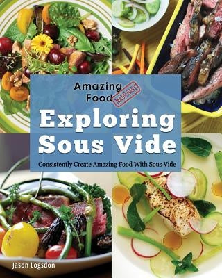 Amazing Food Made Easy: Exploring Sous Vide: Consistently Create Amazing Food with Sous Vide by Logsdon, Jason