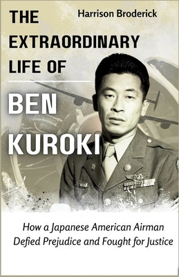 The Extraordinary Life of Ben Kuroki: How a Japanese American Airman Defied Prejudice and Fought for Justice by Broderick, Harrison