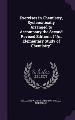 Exercises in Chemistry, Systematically Arranged to Accompany the Second Revised Edition of An Elementary Study of Chemistry by Henderson, William Edwards