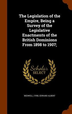 The Legislation of the Empire, Being a Survey of the Legislative Enactments of the British Dominions From 1898 to 1907; by Bedwell, Cyril Edward Albert