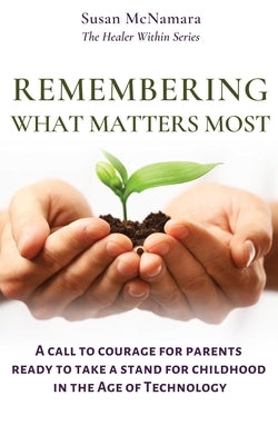 Remembering What Matters Most: A Call To Courage For Parents Ready To Take A Stand For Childhood In The Age Of Technology by McNamara, Susan