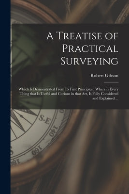 A Treatise of Practical Surveying: Which is Demonstrated From Its First Principles; Wherein Every Thing That is Useful and Curious in That Art, is Ful by Gibson, Robert