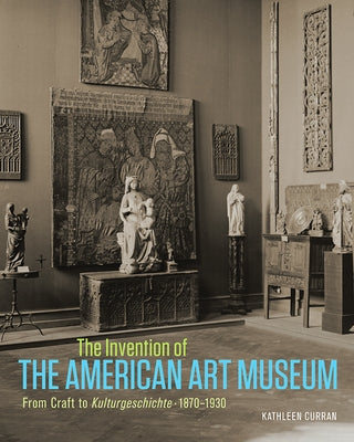 The Invention of the American Art Museum: From Craft to Kulturgeschichte, 1870-1930 by Curran, Kathleen