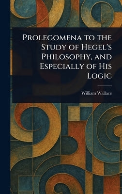 Prolegomena to the Study of Hegel's Philosophy, and Especially of His Logic by Wallace, William