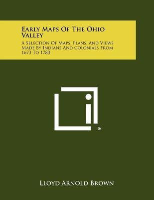 Early Maps Of The Ohio Valley: A Selection Of Maps, Plans, And Views Made By Indians And Colonials From 1673 To 1783 by Brown, Lloyd Arnold