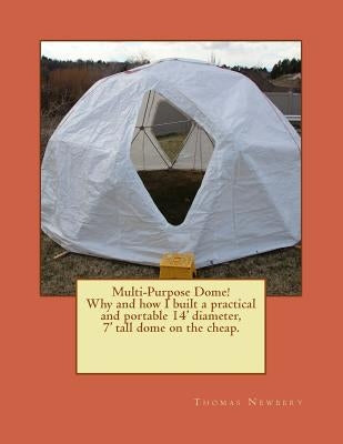 Multi-Purpose Dome!: Why and how I built a practical and portable 14' diameter, 7' tall dome on the cheap. by Newbery, Thomas W.