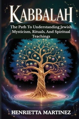 Kabbalah: The Path To Understanding Jewish Mysticism, Rituals, And Spiritual Teachings by Martinez, Henrietta