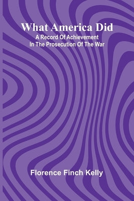 What America Did: A Record Of Achievement In The Prosecution Of The War by Florence Finch Kelly