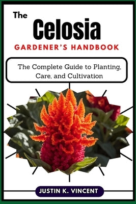The Celosia Gardener's Handbook: The Complete Guide to Planting, Care, and Cultivation by Vincent, Justin K.