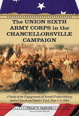 The Union Sixth Army Corps in the Chancellorsville Campaign: A Study of the Engagements of Second Fredericksburg, Salem Church and Banks's Ford, May 3 by Parsons, Philip W.