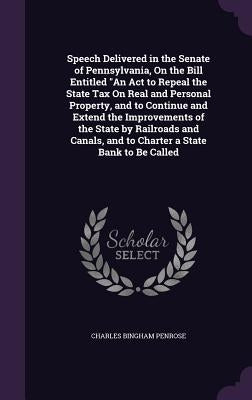 Speech Delivered in the Senate of Pennsylvania, On the Bill Entitled "An Act to Repeal the State Tax On Real and Personal Property, and to Continue an by Penrose, Charles Bingham