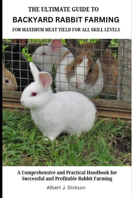 The Ultimate Guide to Backyard Rabbit Farming for Maximum Meat Yield for All Skill Levels: A Comprehensive and Practical Handbook for Successful and P by Dickson, Albert J.